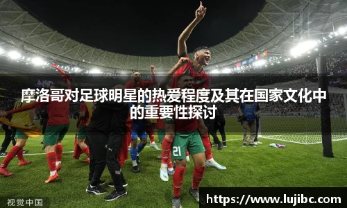 摩洛哥对足球明星的热爱程度及其在国家文化中的重要性探讨