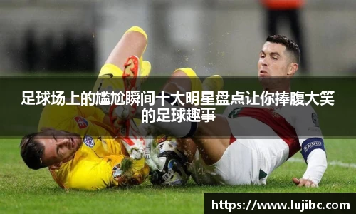 足球场上的尴尬瞬间十大明星盘点让你捧腹大笑的足球趣事